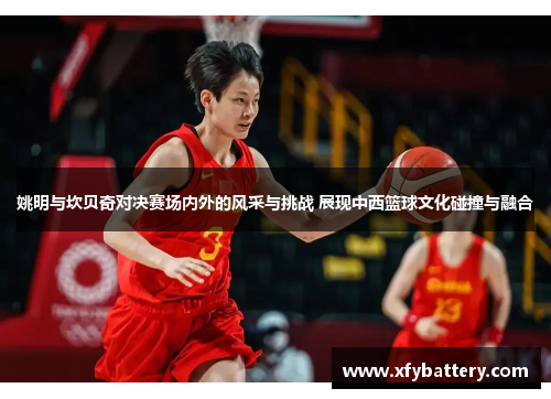 姚明与坎贝奇对决赛场内外的风采与挑战 展现中西篮球文化碰撞与融合