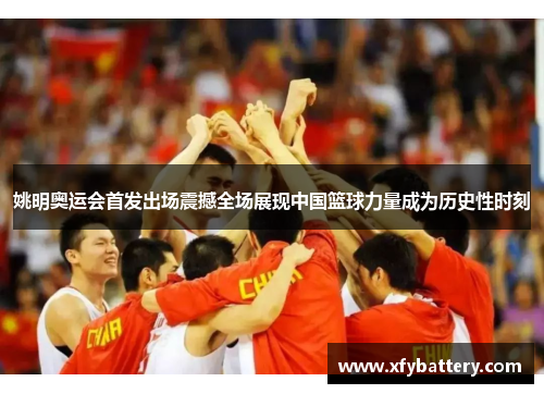 姚明奥运会首发出场震撼全场展现中国篮球力量成为历史性时刻