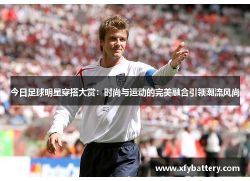 今日足球明星穿搭大赏：时尚与运动的完美融合引领潮流风尚