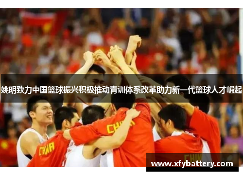 姚明致力中国篮球振兴积极推动青训体系改革助力新一代篮球人才崛起