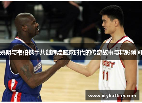 姚明与韦伯携手共创辉煌篮球时代的传奇故事与精彩瞬间