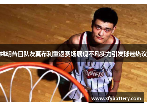 姚明昔日队友莫布利重返赛场展现不凡实力引发球迷热议