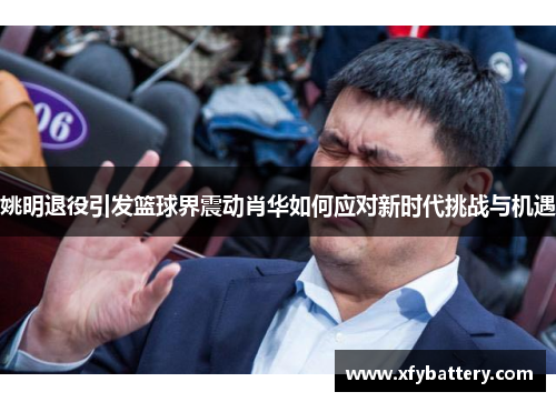 姚明退役引发篮球界震动肖华如何应对新时代挑战与机遇