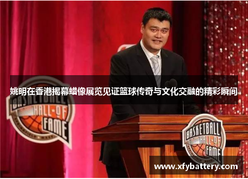 姚明在香港揭幕蜡像展览见证篮球传奇与文化交融的精彩瞬间
