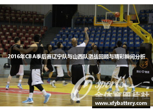 2016年CBA季后赛辽宁队与山西队激战回顾与精彩瞬间分析