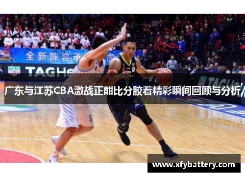 广东与江苏CBA激战正酣比分胶着精彩瞬间回顾与分析